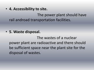 • 4. Accessibility to site.
The power plant should have
rail androad transportation facilities.
• 5. Waste disposal.
The wastes of a nuclear
power plant are radioactive and there should
be sufficient space near the plant site for the
disposal of wastes.
 