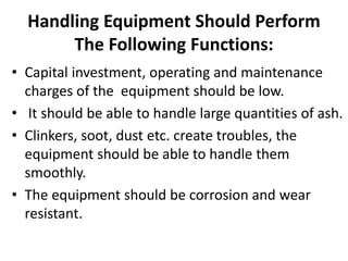 Handling Equipment Should Perform
The Following Functions:
• Capital investment, operating and maintenance
charges of the equipment should be low.
• It should be able to handle large quantities of ash.
• Clinkers, soot, dust etc. create troubles, the
equipment should be able to handle them
smoothly.
• The equipment should be corrosion and wear
resistant.
 