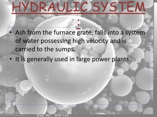 HYDRAULIC SYSTEM
:
• Ash from the furnace grate, falls into a system
of water possessing high velocity and is
carried to the sumps.
• It is generally used in large power plants.
 