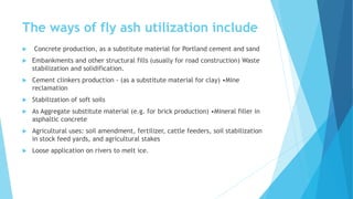 The ways of fly ash utilization include
 Concrete production, as a substitute material for Portland cement and sand
 Embankments and other structural fills (usually for road construction) Waste
stabilization and solidification.
 Cement clinkers production - (as a substitute material for clay) •Mine
reclamation
 Stabilization of soft soils
 As Aggregate substitute material (e.g. for brick production) •Mineral filler in
asphaltic concrete
 Agricultural uses: soil amendment, fertilizer, cattle feeders, soil stabilization
in stock feed yards, and agricultural stakes
 Loose application on rivers to melt ice.
 