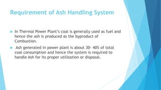 Requirement of Ash Handling System
 In Thermal Power Plant’s coal is generally used as fuel and
hence the ash is produced as the byproduct of
Combustion.
 Ash generated in power plant is about 30- 40% of total
coal consumption and hence the system is required to
handle Ash for its proper utilization or disposal.
 
