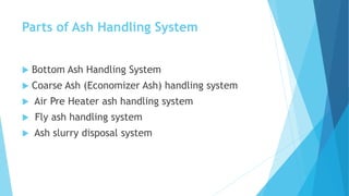 Parts of Ash Handling System
 Bottom Ash Handling System
 Coarse Ash (Economizer Ash) handling system
 Air Pre Heater ash handling system
 Fly ash handling system
 Ash slurry disposal system
 