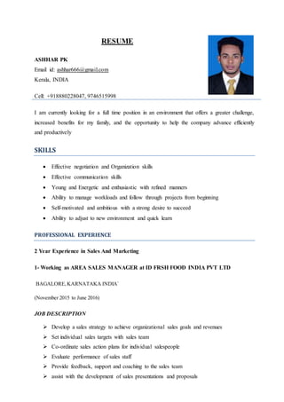RESUME
ASHHAR PK
Email id: ashhar666@gmail.com
Kerala, INDIA
Cell: +918880228047, 9746515998
I am currently looking for a full time position in an environment that offers a greater challenge,
increased benefits for my family, and the opportunity to help the company advance efficiently
and productively
SKILLS
 Effective negotiation and Organization skills
 Effective communication skills
 Young and Energetic and enthusiastic with refined manners
 Ability to manage workloads and follow through projects from beginning
 Self-motivated and ambitious with a strong desire to succeed
 Ability to adjust to new environment and quick learn
PROFESSIONAL EXPERIENCE
2 Year Experience in Sales And Marketing
1- Working as AREA SALES MANAGER at ID FRSH FOOD INDIA PVT LTD
BAGALORE,KARNATAKA INDIA`
(November 2015 to June 2016)
JOB DESCRIPTION
 Develop a sales strategy to achieve organizational sales goals and revenues
 Set individual sales targets with sales team
 Co-ordinate sales action plans for individual salespeople
 Evaluate performance of sales staff
 Provide feedback, support and coaching to the sales team
 assist with the development of sales presentations and proposals
 