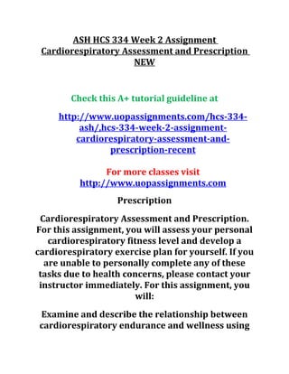 ASH HCS 334 Week 2 Assignment
Cardiorespiratory Assessment and Prescription
NEW
Check this A+ tutorial guideline at
http://www.uopassignments.com/hcs-334-
ash/,hcs-334-week-2-assignment-
cardiorespiratory-assessment-and-
prescription-recent
For more classes visit
http://www.uopassignments.com
Prescription
Cardiorespiratory Assessment and Prescription.
For this assignment, you will assess your personal
cardiorespiratory fitness level and develop a
cardiorespiratory exercise plan for yourself. If you
are unable to personally complete any of these
tasks due to health concerns, please contact your
instructor immediately. For this assignment, you
will:
Examine and describe the relationship between
cardiorespiratory endurance and wellness using
 
