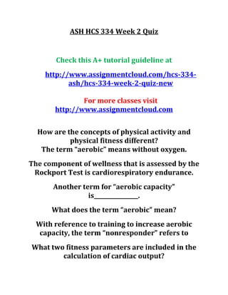 ASH HCS 334 Week 2 Quiz
Check this A+ tutorial guideline at
http://www.assignmentcloud.com/hcs-334-
ash/hcs-334-week-2-quiz-new
For more classes visit
http://www.assignmentcloud.com
How are the concepts of physical activity and
physical fitness different?
The term “aerobic” means without oxygen.
The component of wellness that is assessed by the
Rockport Test is cardiorespiratory endurance.
Another term for “aerobic capacity”
is________________.
What does the term “aerobic” mean?
With reference to training to increase aerobic
capacity, the term “nonresponder” refers to
What two fitness parameters are included in the
calculation of cardiac output?
 