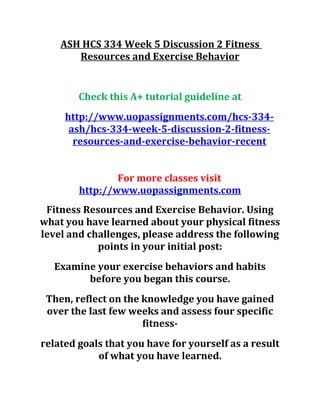 ASH HCS 334 Week 5 Discussion 2 Fitness
Resources and Exercise Behavior
Check this A+ tutorial guideline at
http://www.uopassignments.com/hcs-334-
ash/hcs-334-week-5-discussion-2-fitness-
resources-and-exercise-behavior-recent
For more classes visit
http://www.uopassignments.com
Fitness Resources and Exercise Behavior. Using
what you have learned about your physical fitness
level and challenges, please address the following
points in your initial post:
Examine your exercise behaviors and habits
before you began this course.
Then, reflect on the knowledge you have gained
over the last few weeks and assess four specific
fitness-
related goals that you have for yourself as a result
of what you have learned.
 