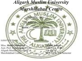 SESSION:- 2016-17
SUBJECT:- “Hindu Law”
TOPIC:- “Sources of Hindu Law”
SUBMITTED TO: SUBMITTED BY:
Miss. Shaila Mehmood Mohd Ashraf
Asst. Prof. Department of Law 14B.A.LL.B.48
Aligarh Muslim University GI-4667
Murshidabad Centre. B.A.LL.B. Vth Semester
Aligarh Muslim University
Murshidabad Centre
 