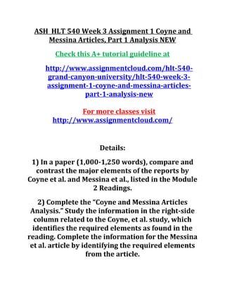 ASH HLT 540 Week 3 Assignment 1 Coyne and
Messina Articles, Part 1 Analysis NEW
Check this A+ tutorial guideline at
http://www.assignmentcloud.com/hlt-540-
grand-canyon-university/hlt-540-week-3-
assignment-1-coyne-and-messina-articles-
part-1-analysis-new
For more classes visit
http://www.assignmentcloud.com/
Details:
1) In a paper (1,000-1,250 words), compare and
contrast the major elements of the reports by
Coyne et al. and Messina et al., listed in the Module
2 Readings.
2) Complete the “Coyne and Messina Articles
Analysis.” Study the information in the right-side
column related to the Coyne, et al. study, which
identifies the required elements as found in the
reading. Complete the information for the Messina
et al. article by identifying the required elements
from the article.
 