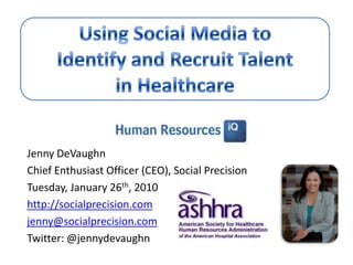Using Social Media to Identify and Recruit Talent in Healthcare Jenny DeVaughn Chief Enthusiast Officer (CEO), Social Precision Tuesday, January 26th, 2010 http://socialprecision.com jenny@socialprecision.com Twitter: @jennydevaughn  