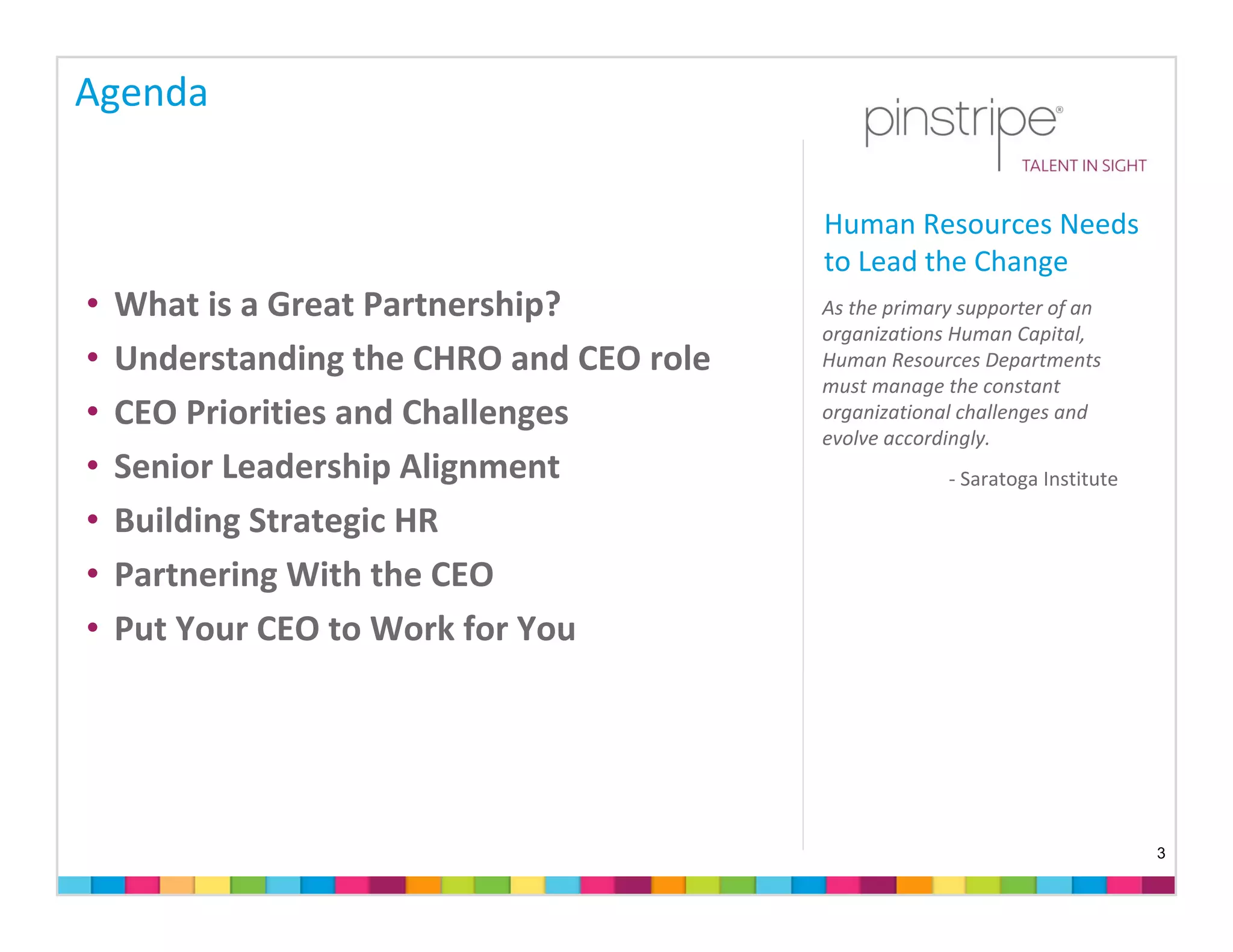 Agenda

                                          Human Resources Needs 
                                          to Lead the Change
•   What is a Great Partnership?          As the primary supporter of an 
                                          organizations Human Capital, 
•   Understanding the CHRO and CEO role   Human Resources Departments 
                                          must manage the constant 
•   CEO Priorities and Challenges         organizational challenges and 
                                          evolve accordingly.
•   Senior Leadership Alignment                        ‐ Saratoga Institute

•   Building Strategic HR
•   Partnering With the CEO 
•   Put Your CEO to Work for You




                                                                              3
 