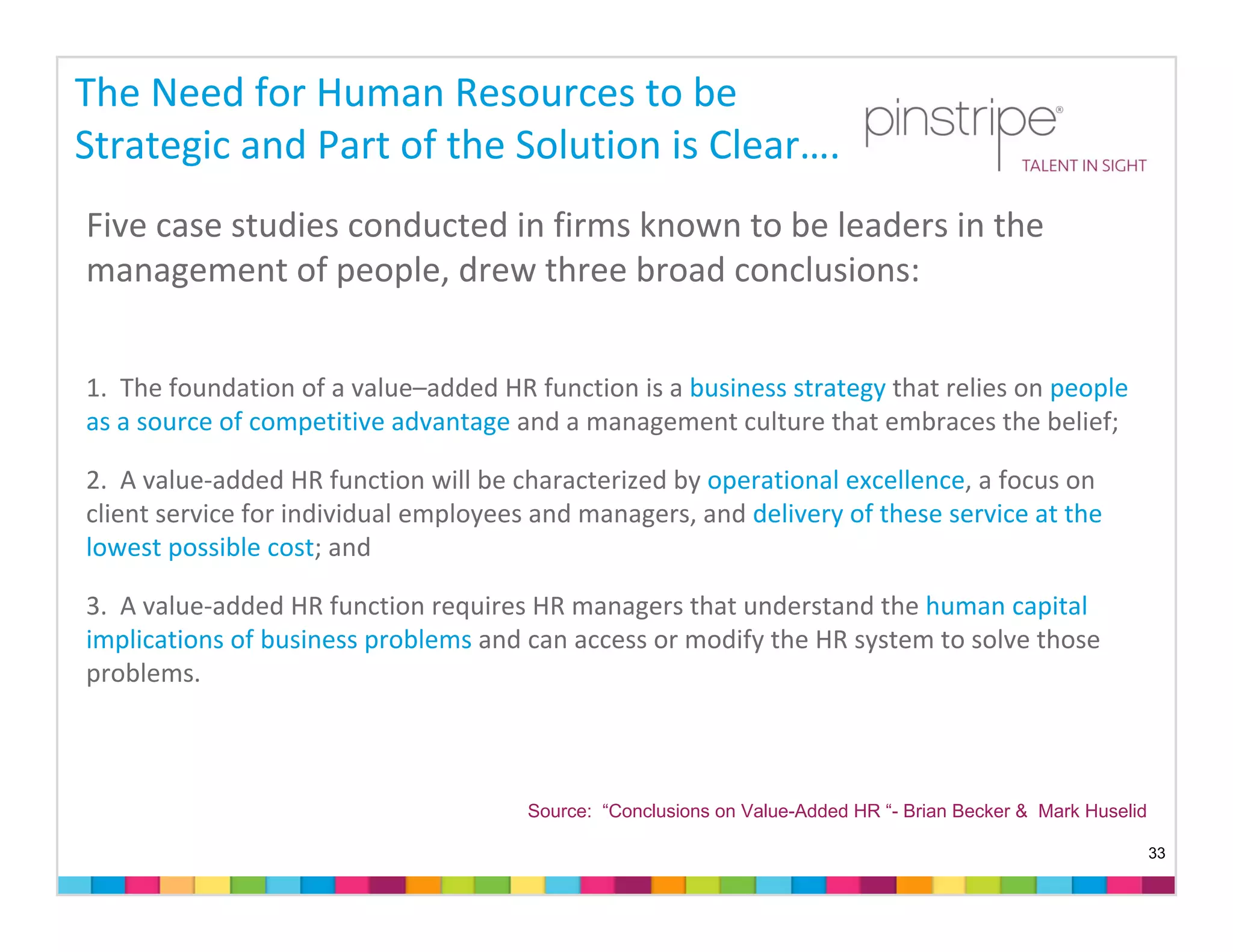 The Need for Human Resources to be 
Strategic and Part of the Solution is Clear….
Five case studies conducted in firms known to be leaders in the 
management of people, drew three broad conclusions:


1. The foundation of a value–added HR function is a business strategy that relies on people 
as a source of competitive advantage and a management culture that embraces the belief;

2. A value‐added HR function will be characterized by operational excellence, a focus on 
client service for individual employees and managers, and delivery of these service at the 
lowest possible cost; and

3. A value‐added HR function requires HR managers that understand the human capital 
implications of business problems and can access or modify the HR system to solve those 
problems.



                                       Source: “Conclusions on Value-Added HR “- Brian Becker & Mark Huselid

                                                                                                               33
 