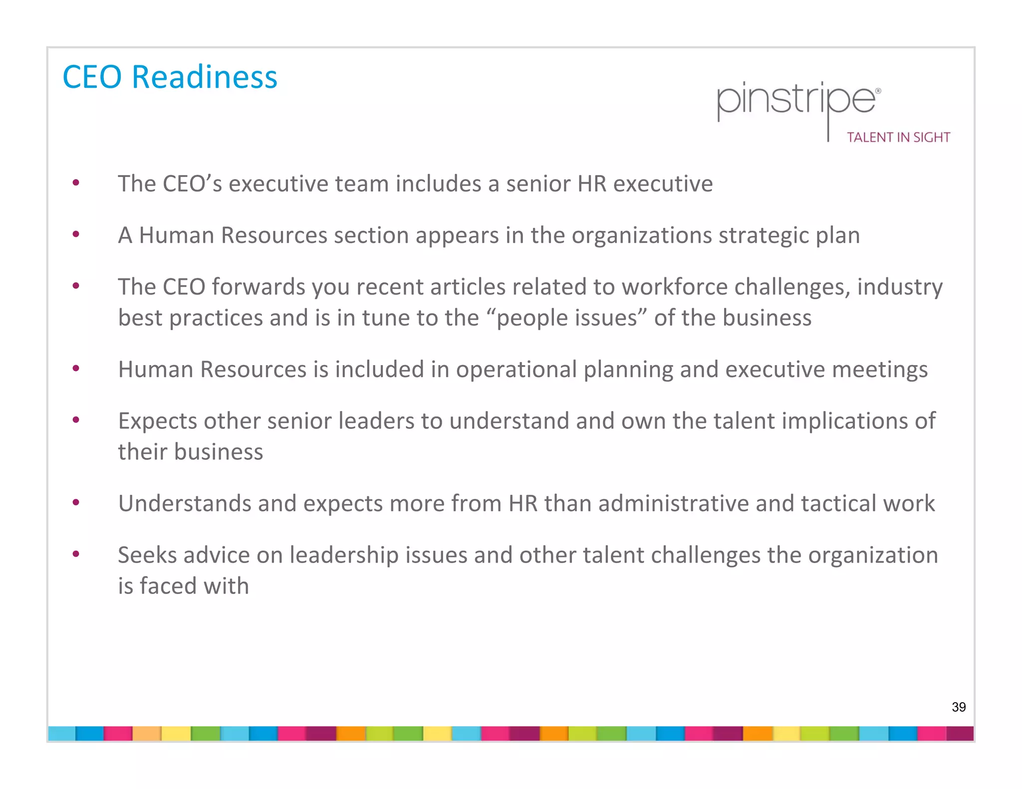 CEO Readiness

•   The CEO’s executive team includes a senior HR executive
•   A Human Resources section appears in the organizations strategic plan

•   The CEO forwards you recent articles related to workforce challenges, industry 
    best practices and is in tune to the “people issues” of the business

•   Human Resources is included in operational planning and executive meetings 

•   Expects other senior leaders to understand and own the talent implications of 
    their business

•   Understands and expects more from HR than administrative and tactical work

•   Seeks advice on leadership issues and other talent challenges the organization 
    is faced with



                                                                                      39
 