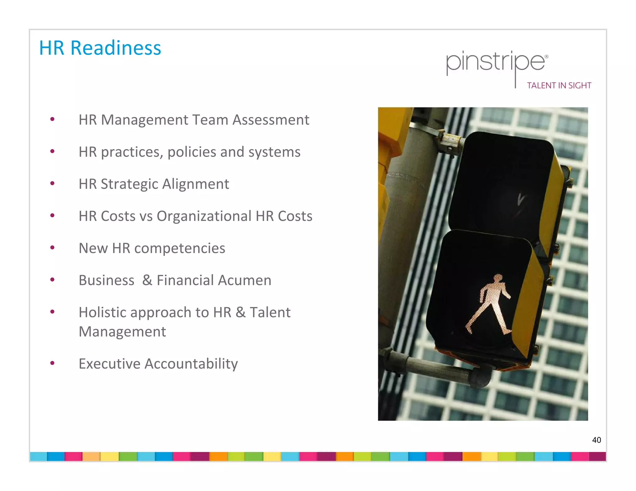 HR Readiness


 •   HR Management Team Assessment

 •   HR practices, policies and systems
 •   HR Strategic Alignment

 •   HR Costs vs Organizational HR Costs

 •   New HR competencies
 •   Business  & Financial Acumen 

 •   Holistic approach to HR & Talent 
     Management

 •   Executive Accountability 



                                           40
 