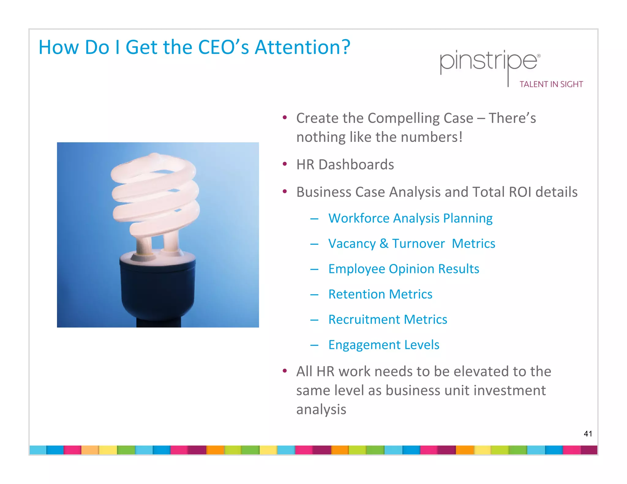 How Do I Get the CEO’s Attention?


                         • Create the Compelling Case – There’s 
                           nothing like the numbers!
                         • HR Dashboards
                         • Business Case Analysis and Total ROI details
                             – Workforce Analysis Planning
                             – Vacancy & Turnover  Metrics
                             – Employee Opinion Results
                             – Retention Metrics
                             – Recruitment Metrics
                             – Engagement Levels 
                         • All HR work needs to be elevated to the 
                           same level as business unit investment 
                           analysis
                                                                          41
 