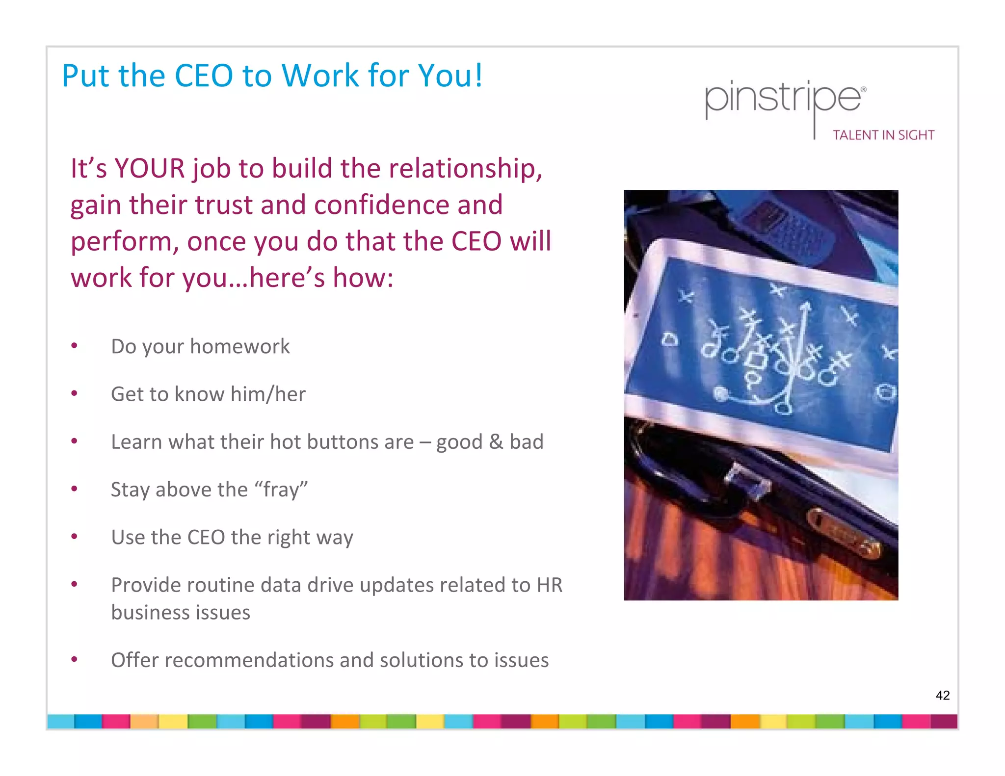 Put the CEO to Work for You!

It’s YOUR job to build the relationship, 
gain their trust and confidence and 
perform, once you do that the CEO will 
work for you…here’s how:

•   Do your homework

•   Get to know him/her

•   Learn what their hot buttons are – good & bad

•   Stay above the “fray”

•   Use the CEO the right way

•   Provide routine data drive updates related to HR 
    business issues

•   Offer recommendations and solutions to issues
                                                        42
 
