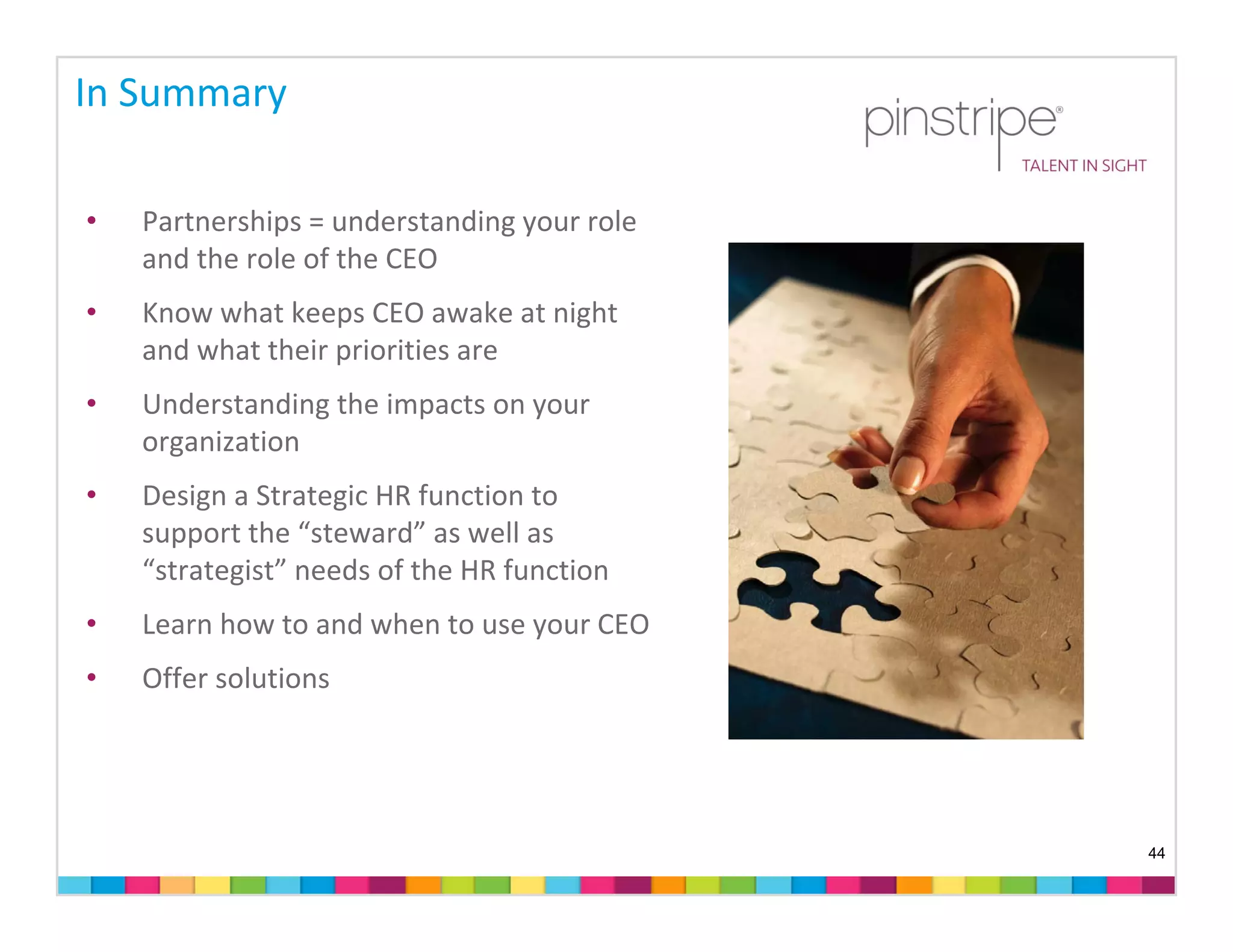 In Summary

•   Partnerships = understanding your role 
    and the role of the CEO 
•   Know what keeps CEO awake at night 
    and what their priorities are 
•   Understanding the impacts on your 
    organization
•   Design a Strategic HR function to 
    support the “steward” as well as 
    “strategist” needs of the HR function
•   Learn how to and when to use your CEO 
•   Offer solutions




                                              44
 