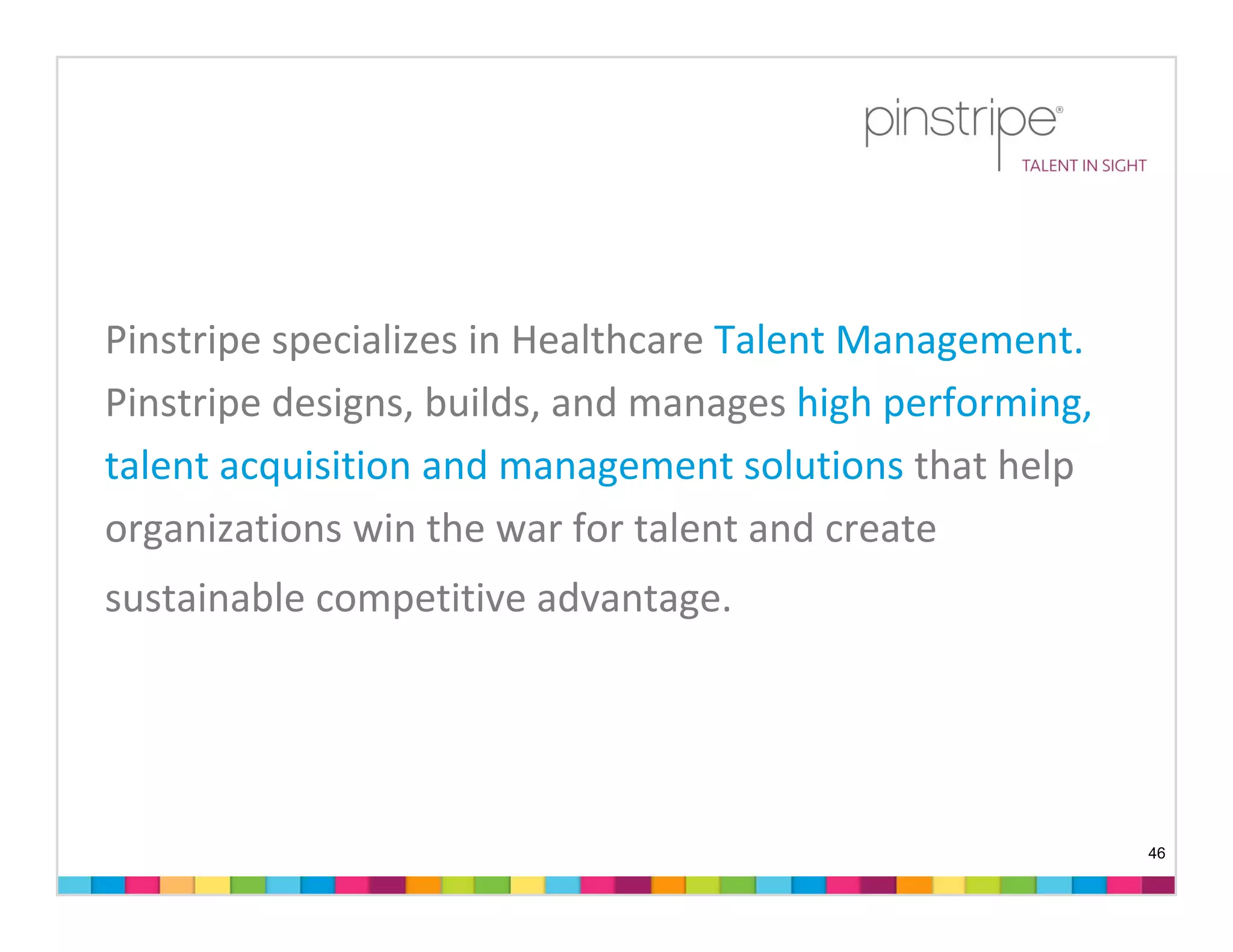 Pinstripe specializes in Healthcare Talent Management.
Pinstripe designs, builds, and manages high performing,
talent acquisition and management solutions that help 
organizations win the war for talent and create 
sustainable competitive advantage.




                                                          46
 