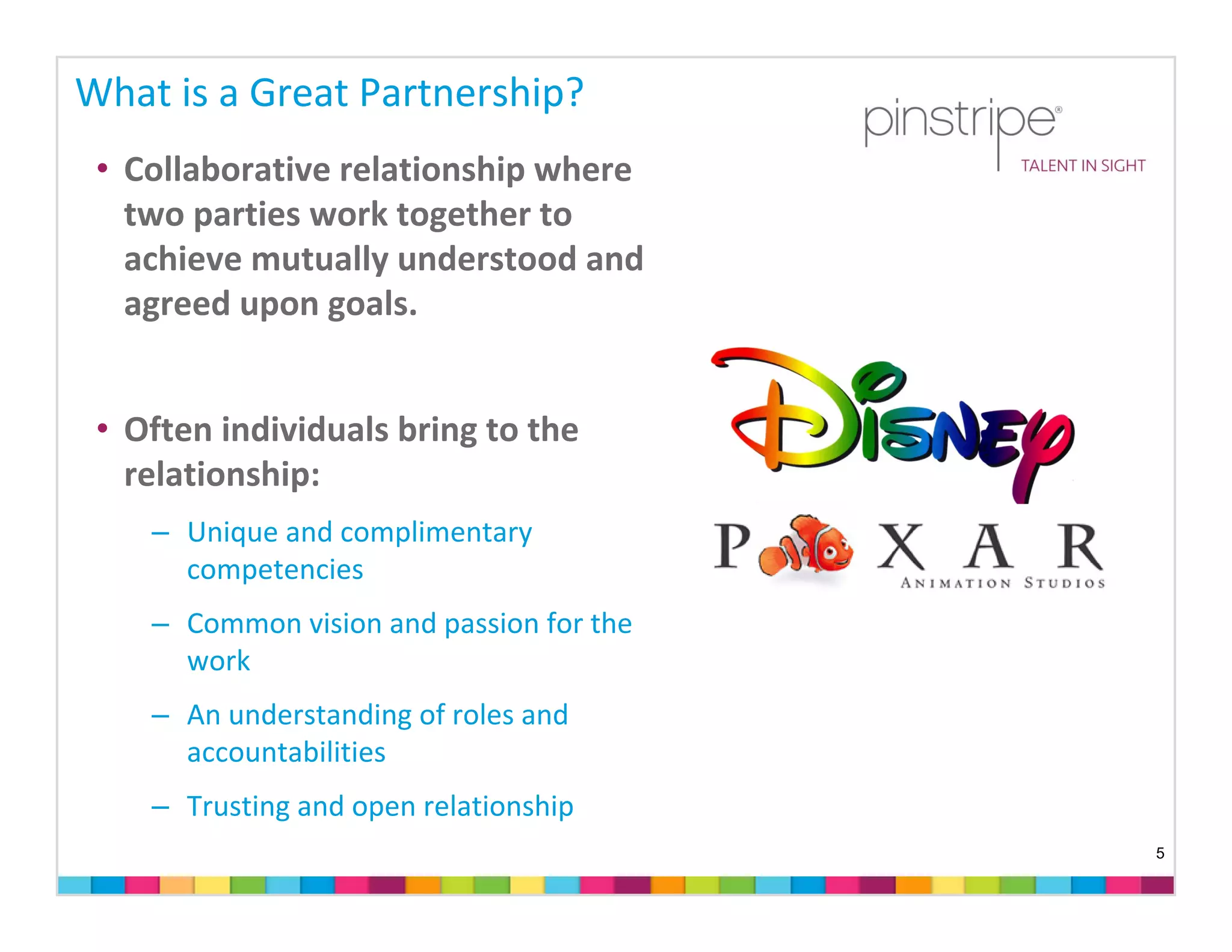 What is a Great Partnership?
 • Collaborative relationship where 
   two parties work together to 
   achieve mutually understood and 
   agreed upon goals.  


 • Often individuals bring to the 
   relationship:
    – Unique and complimentary 
      competencies
    – Common vision and passion for the 
      work
    – An understanding of roles and 
      accountabilities
    – Trusting and open relationship
                                           5
 
