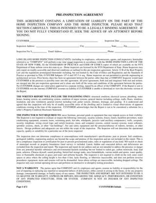 PRE-INSPECTION AGREEMENT

THIS AGREEMENT CONTAINS A LIMITATION OF LIABILITY ON THE PART OF THE
HOME INSPECTION COMPANY AND THE HOME INSPECTOR. PLEASE READ THAT
SECTION CAREFULLY. THIS IS INTENDED TO BE A LEGALLY BINDING AGREEMENT. IF
YOU DO NOT FULLY UNDERSTAND IT, SEEK THE ADVICE OF AN ATTORNEY BEFORE
SIGNING.
CUSTOMER____________________________________________________________                               Inspection Date ________________

Inspection Address: ______________________________________ City _______________________ State______ Zip___________

Inspection Fee $_____________ Email Address _______________________________________ Phone: ______________________+


LONG ISLAND HOME INSPECTION CONSULTANTS, (including its employees, subcontractors, agents, and inspectors), hereinafter
referred to as “COMPANY” will perform a one time visual inspection in accordance with the HOME INSPECTION LAWS OF THE
STATE OF NEW YORK, I.E the STANDARDS OF PRACTICE and CODE OF ETHICS copies of which are available on the NYS
Department of State website www.dos.state.ny.us . Home inspectors are licensed by the NYS Department of State. Home Inspectors may
only report on readily accessible and observed conditions as outlined in this pre-inspection agreement, Article 12 B of the Real Property
Law and the regulations promulgated thereunder including, but not limited to, the Code of Ethics and Regulations and the Standards of
Practice as provided in Title 19 NYCRR Subparts 197-4 and 197-5 et seq. Home inspectors are not permitted to provide engineering or
architectural services. Prior hereto, there has been no agreement between the parties other than that a COMPANY Inspector would meet
CUSTOMER at the premises to possibly enter into this agreement. All prior agreements, both real and imagined, both oral and written,
are merged into this pre-inspection agreement and it alone sets forth all the terms and conditions of the agreement between the parties.
No CUSTOMER changes are valid unless approved in a separate writing, signed by an officer of the COMPANY. If the Report is sent to
CUSTOMER over the internet, COMPANY assumes no liability if CUSTOMER is unable to download or view the electronic version of
the Report.

THE WRITTEN REPORT WILL INCLUDE THE FOLLOWING ONLY: structural condition, electrical system, plumbing, water
heater, heating system, air conditioning system, condition of major systems, general interior including ceilings, walls, floors, windows,
insulation, and attic ventilation; general exterior including roof, gutter system, chimney, drainage, and grading. It is understood and
agreed that this inspection will only be of readily accessible areas of the dwelling and is limited to visual observations of apparent
conditions existing at the time of the inspection. CUSTOMER acknowledges that the Report is not to be considered a substitute for a
seller’s Property Condition Disclosure Statement.

THE INSPECTOR IS NOT REQUIRED TO: move furniture, personal goods or equipment that may impede access or limit visibility.
The Inspector is not required to evaluate or inspect the following: intercoms, security systems, fences, timers, backflow preventers, water
conditioning equipment, cosmetic items, swimming pools, hot tubs, whirlpools, jacuzzis (and ancillary components), wells, cesspools,
security, telephone, wiring circuit logic and switch locations, music and computer systems, central vacuum systems, water softeners,
sprinkler systems, sheds, or other “out-buildings”, fire and safety equipment and the presence/absence of rodents, termites, or other
insects. Design problems and adequacies are not within the scope of the inspection. The Inspector will not determine the operational
capacity, quality or suitability for a particular use of the items inspected.

The inspection does not determine compliance or noncompliance with manufacturer's specifications; past or present. Soil conditions,
geological stability, engineering analysis are beyond the scope and purpose of this inspection and are not included in this report. This is
not a compliance inspection or certification for past or present governmental codes, rules or regulations of any kind. NO search or check
of municipal records or property boundaries (land survey) is included. Latent, hidden and concealed defects and deficiencies are
excluded from the inspection and report. The inspection and report do not address and are not intended to address the presence or danger
from any potential harmful substances and environmental hazards including but not limited to radon gas, carbon monoxide, lead, lead
paint, asbestos, Chinese drywall, sound proofing, buried fuel storage tanks, urea formaldehyde, various molds and spores, water quality,
toxic or flammable chemicals or gases and water and airborne hazards. The inspector is not required to climb on the roof, enter crawl
spaces or attics where the ceiling height is less than 4 feet, lacks flooring, or otherwise inaccessible, and does not perform invasive
procedures: equipment, items and systems will not be dismantled. Areas above ceilings are inaccessible, including dropped ceilings. The
inspector only uses normal operating devices and performs no destructive or disruptive testing procedures.

NOT A WARRANTY The parties agree that COMPANY and it's employees and agents, assume no liability or responsibility for the
cost of repairing or replacing any reported or unreported defects of deficiencies, either current or arising in the future, or for any property
damage, consequential damage, or bodily injury of any nature. THE INSPECTION AND REPORT ARE NOT INTENDED TO BE A
GUARANTEE OR WARRANTY, EXPRESS OR IMPLIED, REGARDING THE ADEQUACY, PERFORMANCE, OR CONDITION
OF ANY INSPECTED STRUCTURE, ITEM, OR SYSTEM. COMPANY IS NOT AN INSURER OF ANY INSPECTED
CONDITIONS.

Page 1 of 2                                                                                  CUSTOMERS Initials            _____________
 