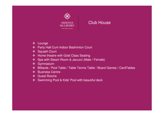 Club House
Lounge
Party Hall Cum Indoor Badminton Court
Squash Court
Home theatre with Gold Class Seating
Spa with Steam Room & Jacuzzi (Male / Female)
Gymnasium
Billiards / Pool Table / Table Tennis Table / Board Games / CardTables
Business Centre
Guest Rooms
Swimming Pool & Kids' Pool with beautiful deck
 