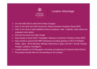 Location Advantage
On main 60M (200 ft) wide Sohna Road, Gurgaon.
Only 15 min drive from Golf Course Ext. Road & Southern Periphery Road (SPR)
Only 15 min drive to well established office complexes, malls , hospitals, retail outlets and
proposed metro station.
Only 20 mins drive from Rajiv Chawk
Easy Access to South Delhi / Faridabad / Manesar via Southern Periphery Road (SPR)
Easy Access to upcomming KMP Expressway providing gateway to NH-2 (Faridabad,
Noida , Agra) , NH-8 (Manesar, Bhiwadi, Neemrana & Jaipur) and NH-1 (Kundli, Sonipat,
Panipat, Ludhiana, Chandigarh)
Located opposite to K.R.Mangalam University and adjoining G.D.Goenka World School
Picturesque Aravalli Hills form the backdrop of the complex
 