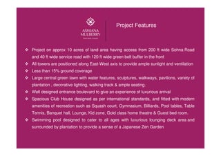 Project Features
Project on approx 10 acres of land area having access from 200 ft wide Sohna Road
and 40 ft wide service road with 120 ft wide green belt buffer in the front
All towers are positioned along East-West axis to provide ample sunlight and ventilation
Less than 15% ground coverage
Large central green lawn with water features, sculptures, walkways, pavilions, variety of
plantation , decorative lighting, walking track & ample seating.
Well designed entrance boulevard to give an experience of luxurious arrival
Spacious Club House designed as per international standards, and fitted with modern
amenities of recreation such as Squash court, Gymnasium, Billiards, Pool tables, Table
Tennis, Banquet hall, Lounge, Kid zone, Gold class home theatre & Guest bed room.
Swimming pool designed to cater to all ages with luxurious lounging deck area and
surrounded by plantation to provide a sense of a Japanese Zen Garden
 