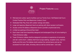 Well planned outdoor sports facilities such as Tennis Court, Half Basket ball Court,
Cricket Practice Pitch and Badminton (Indoor) Court
Dedicated Kids Play Area with outdoor swings and slides.
Large and spacious Basement level car parking with direct access to all towers.
Access control lift lobbies at Basement level to prohibit unauthorized entry
Limited car parking at Ground floor level
Each tower shall have beautifully designed and landscaped Drop off zone leading to
Tower Entrance Lobby
Tower Entrance Lobbies shall be designed to provide an experience of exclusivity
and old- world charm. Lobbies shall have lounge seating, reception area, mail box
facility and Kid zone.The lobbies shall overlook the central lawns and can be
accessed from both sides, driveway side as well as central lawn / club side.
Project Features (Contd.)
 