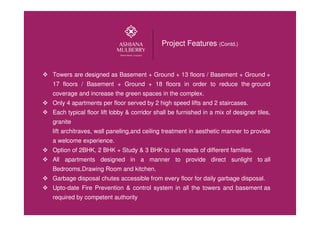 Towers are designed as Basement + Ground + 13 floors / Basement + Ground +
17 floors / Basement + Ground + 18 floors in order to reduce the ground
coverage and increase the green spaces in the complex.
Only 4 apartments per floor served by 2 high speed lifts and 2 staircases.
Each typical floor lift lobby & corridor shall be furnished in a mix of designer tiles,
granite
lift architraves, wall paneling,and ceiling treatment in aesthetic manner to provide
a welcome experience.
Option of 2BHK, 2 BHK + Study & 3 BHK to suit needs of different families.
All apartments designed in a manner to provide direct sunlight to all
Bedrooms,Drawing Room and kitchen.
Garbage disposal chutes accessible from every floor for daily garbage disposal.
Upto-date Fire Prevention & control system in all the towers and basement as
required by competent authority
Project Features (Contd.)
 