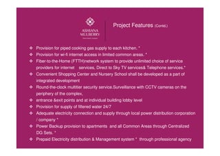 Provision for piped cooking gas supply to each kitchen. *
Provision for wi-fi internet access in limited common areas. *
Fiber-to-the-Home (FTTH)network system to provide unlimited choice of service
providers for internet services, Direct to Sky TV services& Telephone services.*
Convenient Shopping Center and Nursery School shall be developed as a part of
integrated development
Round-the-clock multitier security service.Surveillance with CCTV cameras on the
periphery of the complex,
entrance &exit points and at individual building lobby level
Provision for supply of filtered water 24/7
Adequate electricity connection and supply through local power distribution corporation
/ company *
Power Backup provision to apartments and all Common Areas through Centralized
DG Sets. *
Prepaid Electricity distribution & Management system * through professional agency
Project Features (Contd.)
 