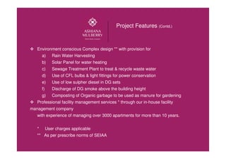 Environment conscious Complex design ** with provision for
a) Rain Water Harvesting
b) Solar Panel for water heating
c) Sewage Treatment Plant to treat & recycle waste water
d) Use of CFL bulbs & light fittings for power conservation
e) Use of low sulpher diesel in DG sets
f) Discharge of DG smoke above the building height
g) Composting of Organic garbage to be used as manure for gardening
Professional facility management services * through our in-house facility
management company
with experience of managing over 3000 apartments for more than 10 years.
* User charges applicable
** As per prescribe norms of SEIAA
Project Features (Contd.)
Call : 9654991599
 