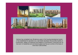 Ashiana has completed over 28 glorious years in the housing development sector.
It has established its reputation as a real estate developer that provides Quality of
Construction, Safety of Investment and Integrity of Commitment. It has built over 34
lacs sq.ft. of residential and commercial space and has put a smile on the faces of
more than 4,200 families.
 