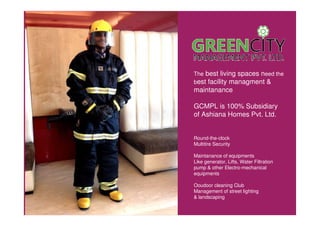 The best living spaces need the
best facility managment &
maintanance
GCMPL is 100% Subsidiary
of Ashiana Homes Pvt. Ltd.
Round-the-clock
Multitire Security
Maintanance of equipments
Like generator, Lifts, Water Filtration
pump & other Electro-mechanical
equipments
Ooudoor cleaning Club
Management of street lighting
& landscaping
 