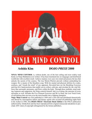 Ashida Kim DOJO PRESS 2000
NINJA MIND CONTROL is, without doubt, one of the best selling and most widely read
books on Ninja Meditation ever written. It has been translated into six languages and distributed
worldwide with excellent result. Achieve mastery over your own mind and possess the key that
unlocks the secrets of the cosmos. The true Mystic-Warrior prevails without unsheathing his
weapon. He is master of the bloodless coup. With his mental and physical abilities he evades,
confuses, and “clouds the mind” of any opponent. Revealed here are the Breathing Exercises
and Kuji-Kiri hand positions that enable you to collect, cultivate, and circulate Qi, the vital life-
force that surrounds, permeates, and flows within the body. Through these methods, mind read-
ing, hypnosis and suggestion, the Ninja controls himself, and, in so doing, the outcome of every
encounter as well. Includes the Five Element Exercises and Mi Lu Kata, the Lost Track Form,
of self defense that can turn even the most humble into a fighting champion.
Ninja Mind Control was first published in 1984 and is still sold and distributed domestically
and abroad by unscrupulous editors and literary agents who reverted all publishing rights back
to the Author in 1996. This DOJO PRESS Electronic Book Edition is the ONLY publication
authorized by Ashida Kim and has been reproduced from original manuscript and photos to pre-
clude ANY claim of copyright infringement by the former publishers.
 