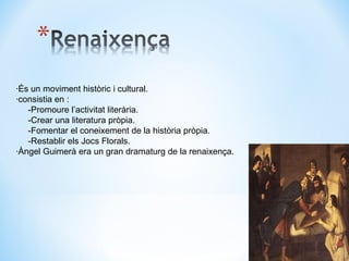 ·És un moviment històric i cultural. ·consistia en : -Promoure l’activitat literària. -Crear una literatura pròpia. -Fomentar el coneixement de la història pròpia. -Restablir els Jocs Florals. ·Àngel Guimerà era un gran dramaturg de la renaixença. 