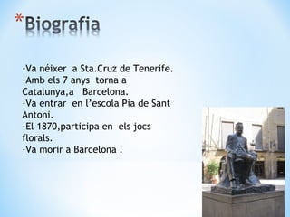 ·Va néixer  a Sta.Cruz de Tenerife. ·Amb els 7 anys  torna a Catalunya,a  Barcelona. ·Va entrar  en l’escola  P ia de Sant Antoni. ·El 1870,participa en  els jocs florals. ·Va morir a Barcelona . 