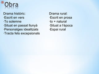 Drama històric: ·Escrit en vers ·To solemne ·Situat en passat llunyà ·Personatges idealitzats ·Tracta fets excepsionals Drama rural: ·Escrit en prosa ·to + natural ·Situat a l’època  ·Espai rural 