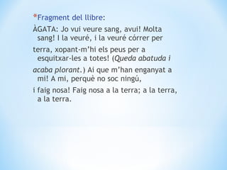 Fragment del llibre : ÀGATA: Jo vui veure sang, avui! Molta sang! I la veuré, i la veuré córrer per terra, xopant-m’hi els peus per a esquitxar-les a totes! ( Queda abatuda i acaba plorant. ) Ai que m’han enganyat a mi! A mi, perquè no soc ningú, i faig nosa! Faig nosa a la terra; a la terra, a la terra. 