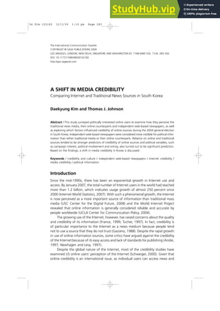 A SHIFT IN MEDIA CREDIBILITY
Comparing Internet and Traditional News Sources in South Korea
Daekyung Kim and Thomas J. Johnson
Abstract / This study surveyed politically interested online users to examine how they perceive the
traditional news media, their online counterparts and independent web-based newspapers, as well
as exploring which factors influenced credibility of online sources during the 2004 general election
in South Korea. Independent web-based newspapers were considered more credible for political infor-
mation than either traditional media or their online counterparts. Reliance on online and traditional
sources tended to be stronger predictors of credibility of online sources and political variables, such
as campaign interest, political involvement and voting, also turned out to be significant predictors.
Based on the findings, a shift in media credibility in Korea is discussed.
Keywords / credibility and culture / independent web-based newspapers / Internet credibility /
media credibility / political information
Introduction
Since the mid-1990s, there has been an exponential growth in Internet use and
access. By January 2007, the total number of Internet users in the world had reached
more than 1.2 billion, which indicates usage growth of almost 250 percent since
2000 (Internet World Statistics, 2007). With such a phenomenal growth, the Internet
is now perceived as a more important source of information than traditional mass
media (USC Center for the Digital Future, 2008) and the World Internet Project
revealed that online information is generally considered reliable and accurate by
people worldwide (UCLA Center for Communication Policy, 2004).
The growing use of the Internet, however, has raised concerns about the quality
and credibility of its information (France, 1999; Tucher, 1997). In fact, credibility is
of particular importance to the Internet as a news medium because people tend
not to use a source that they do not trust (Gaziano, 1988). Despite the rapid growth
in use of online information sources, some critics have argued against the credibility
of the Internet because of its easy access and lack of standards for publishing (Andie,
1997; Newhagen and Levy, 1997).
Despite the global nature of the Internet, most of the credibility studies have
examined US online users’ perception of the Internet (Schweiger, 2000). Given that
online credibility is an international issue, as individual users can access news and
The International Communication Gazette
COPYRIGHT © SAGE PUBLICATIONS 2009
LOS ANGELES, LONDON, NEW DELHI, SINGAPORE AND WASHINGTON DC 1748-0485 VOL. 71(4): 283–302
DOI: 10.1177/1748048509102182
http://gaz.sagepub.com
04 Kim 102182 12/3/09 1:19 pm Page 283
 