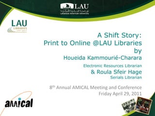 A Shift Story:
Print to Online @LAU Libraries
                             by
       Houeida Kammourié-Charara
                Electronic Resources Librarian
                   & Roula Sfeir Hage
                             Serials Librarian

 8th Annual AMICAL Meeting and Conference
                      Friday April 29, 2011
 