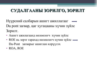 СУДАЛГААНЫ ЗОРИЛГО, ЗОРИЛТ
Нүүрсний салбарын ашигт ажиллагааг
Du pont загвар, цаг хугацааны хүчин зүйлс
Зорилт.
• Ашигт ажилагаанд нөлөөлөгч хүчин зүйлс
• ROE нь эерэг гарахад нөлөөлөгч хүчин зүйлс
Du-Pont загварыг ашиглан илрүүлэх
• ROA, ROE

 