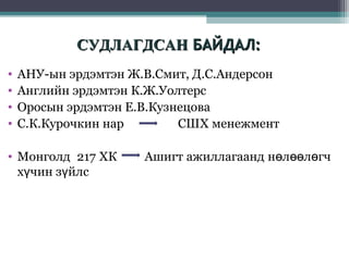 СУДЛАГДСАН БАЙДАЛ:
•
•
•
•

АНУ-ын эрдэмтэн Ж.В.Смит, Д.С.Андерсон
Английн эрдэмтэн К.Ж.Уолтерс
Оросын эрдэмтэн Е.В.Кузнецова
С.К.Курочкин нар
СШХ менежмент

• Монголд 217 ХК
хүчин зүйлс

Ашигт ажиллагаанд нөлөөлөгч

 