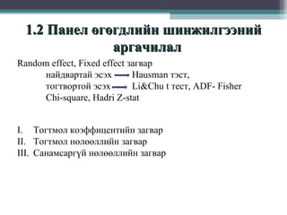 1.2 Панел өгөгдлийн шинжилгээний
аргачилал
Random effect, Fixed effect загвар
найдвартай эсэх
Hausman тэст,
тогтвортой эсэх
Li&Chu t тест, ADF- Fisher
Chi-square, Hadri Z-stat
I. Тогтмол коэффицентийн загвар
II. Тогтмол нөлөөллийн загвар
III. Санамсаргүй нөлөөллийн загвар

 