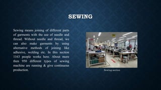 SEWING
Sewing means joining of different parts
of garments with the use of needle and
thread. Without needle and thread, we
can also make garments by using
alternative methods of joining like
adhesive, welding etc. In this section
1163 people works here. About more
then 950 different types of sewing
machine are running & give continuous
production. Sewing section
 