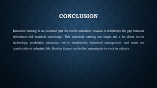 CONCLUSION
Industrial training is an essential part for textile education because it minimizes the gap between
theoretical and practical knowledge. This industrial training has taught me a lot about textile
technology, production processes, textile machineries, industrial management, and made me
comfortable to industrial life. Besides it gave me the first opportunity to work in industry.
 