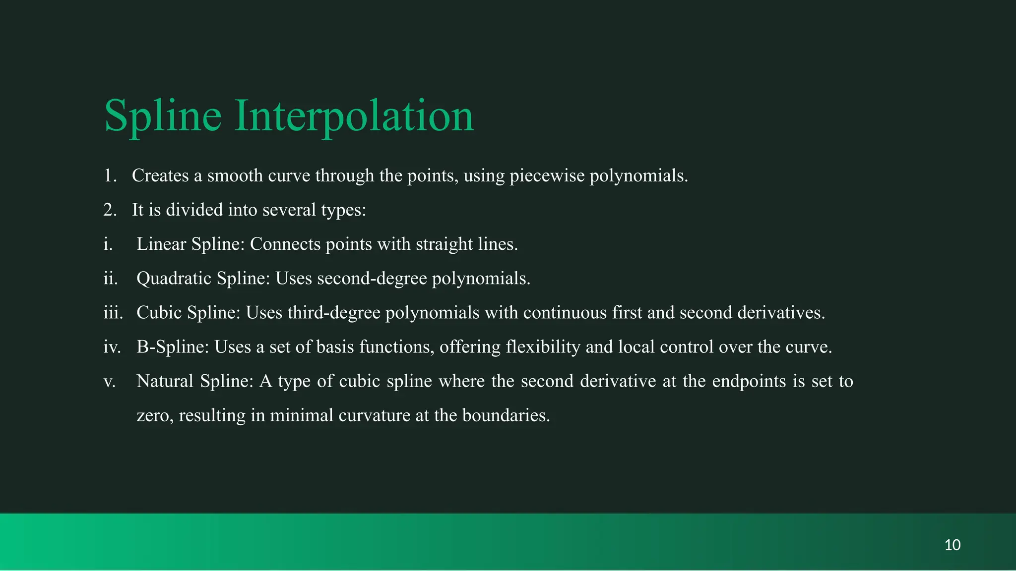 Spline Interpolation
1. Creates a smooth curve through the points, using piecewise polynomials.
2. It is divided into several types:
i. Linear Spline: Connects points with straight lines.
ii. Quadratic Spline: Uses second-degree polynomials.
iii. Cubic Spline: Uses third-degree polynomials with continuous first and second derivatives.
iv. B-Spline: Uses a set of basis functions, offering flexibility and local control over the curve.
v. Natural Spline: A type of cubic spline where the second derivative at the endpoints is set to
zero, resulting in minimal curvature at the boundaries.
10
 