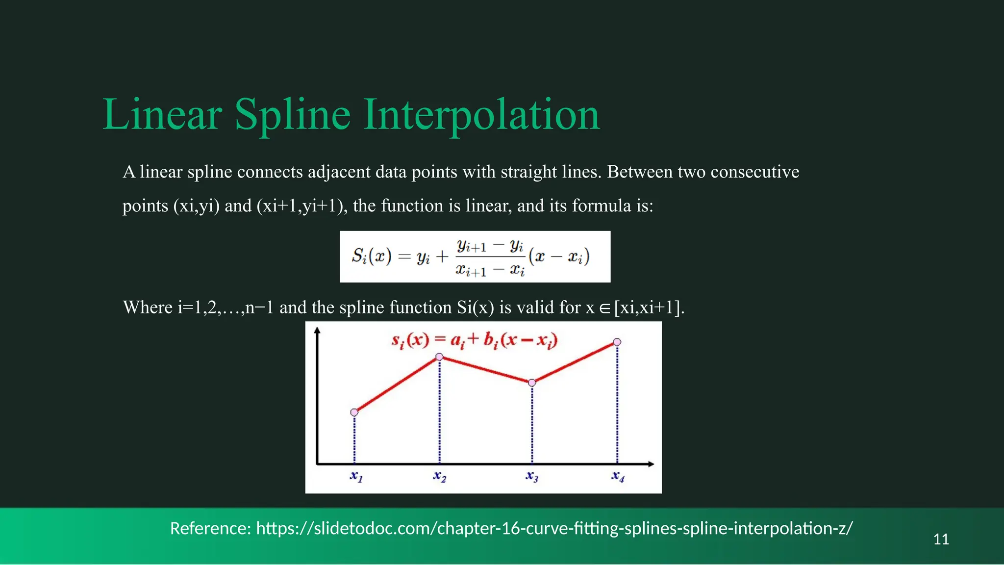 Linear Spline Interpolation
11
A linear spline connects adjacent data points with straight lines. Between two consecutive
points (xi,yi) and (xi+1,yi+1), the function is linear, and its formula is:
Where i=1,2,…,n−1 and the spline function Si(x) is valid for x [xi,xi+1].
∈
Reference: https://slidetodoc.com/chapter-16-curve-fitting-splines-spline-interpolation-z/
 