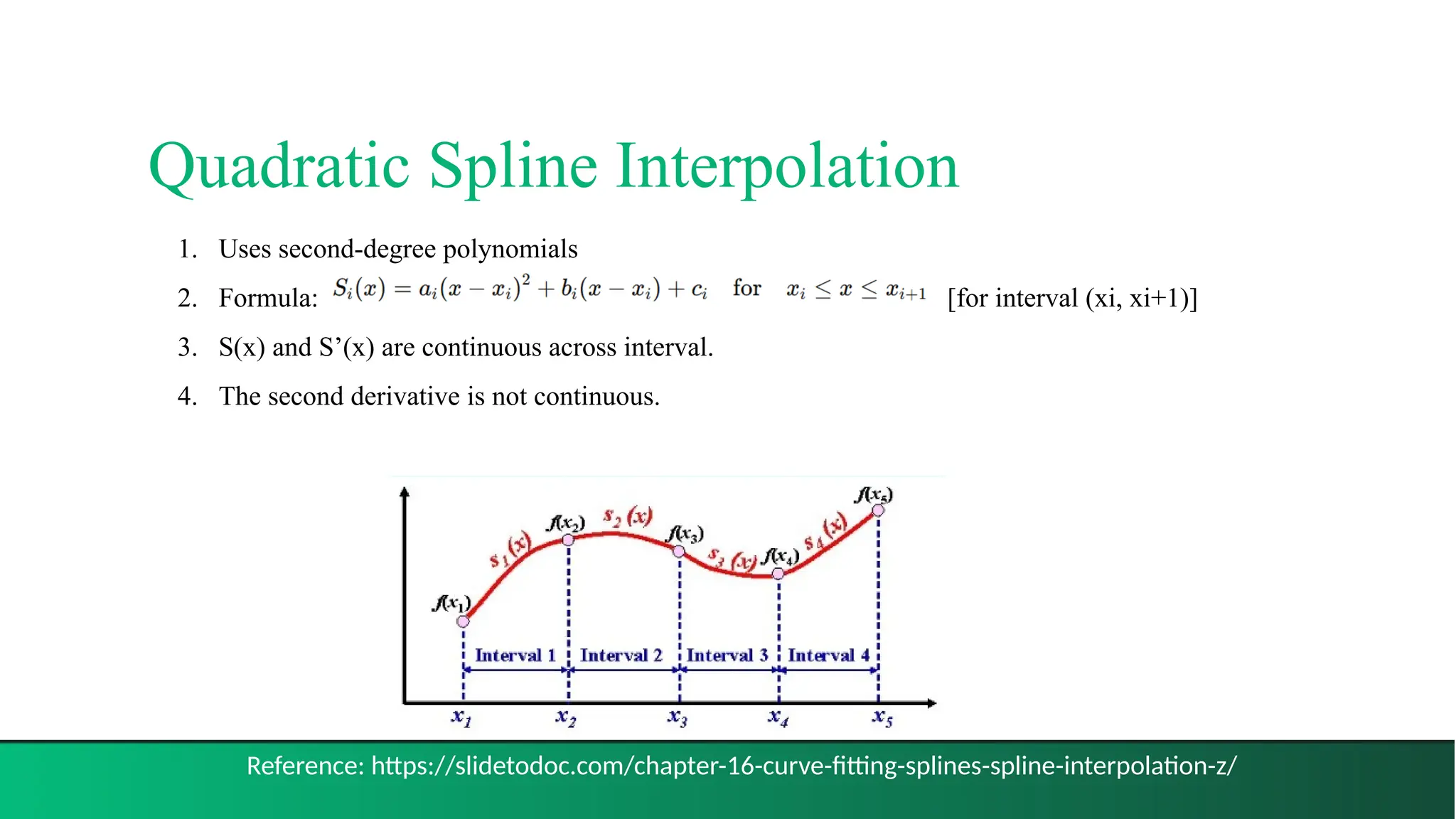 Quadratic Spline Interpolation
12
1. Uses second-degree polynomials
2. Formula: [for interval (xi, xi+1)]
3. S(x) and S’(x) are continuous across interval.
4. The second derivative is not continuous.
Reference: https://slidetodoc.com/chapter-16-curve-fitting-splines-spline-interpolation-z/
 