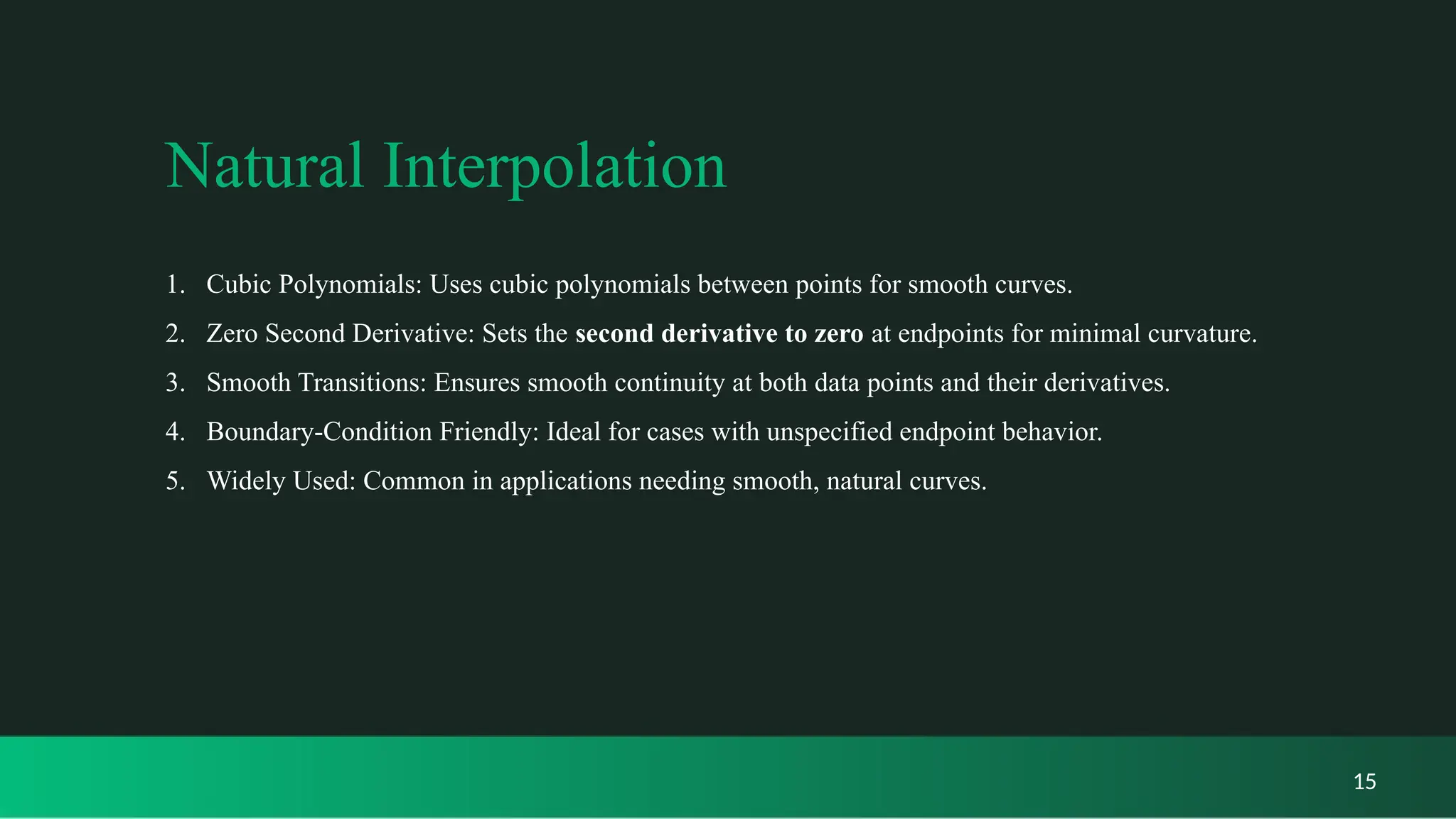 Natural Interpolation
1. Cubic Polynomials: Uses cubic polynomials between points for smooth curves.
2. Zero Second Derivative: Sets the second derivative to zero at endpoints for minimal curvature.
3. Smooth Transitions: Ensures smooth continuity at both data points and their derivatives.
4. Boundary-Condition Friendly: Ideal for cases with unspecified endpoint behavior.
5. Widely Used: Common in applications needing smooth, natural curves.
15
 