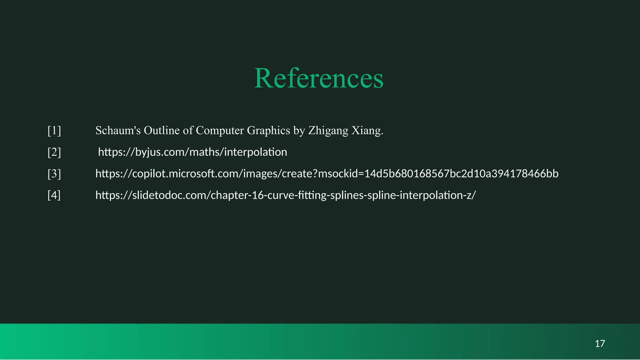 References
[1] Schaum's Outline of Computer Graphics by Zhigang Xiang.
[2] https://byjus.com/maths/interpolation
[3] https://copilot.microsoft.com/images/create?msockid=14d5b680168567bc2d10a394178466bb
[4] https://slidetodoc.com/chapter-16-curve-fitting-splines-spline-interpolation-z/
17
 