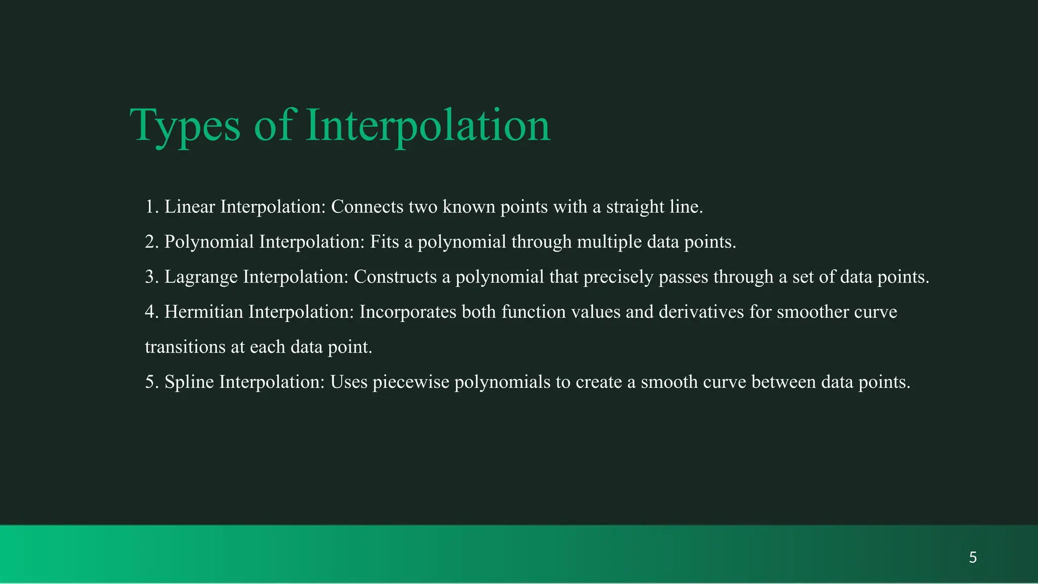 Types of Interpolation
5
1. Linear Interpolation: Connects two known points with a straight line.
2. Polynomial Interpolation: Fits a polynomial through multiple data points.
3. Lagrange Interpolation: Constructs a polynomial that precisely passes through a set of data points.
4. Hermitian Interpolation: Incorporates both function values and derivatives for smoother curve
transitions at each data point.
5. Spline Interpolation: Uses piecewise polynomials to create a smooth curve between data points.
 
